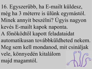 16. Egyszerűbb, ha E-mailt küldesz, még ha 3 méterre is ülünk egymástól. Minek annyit beszélni? Úgyis nagyon kevés E-mailt kapok naponta.  A főnöködtől kapott feladataidat automatikusan továbbküldheted nekem. Meg sem kell mondanod, mit csináljak vele, könnyedén kitalálom  majd magamtól. 