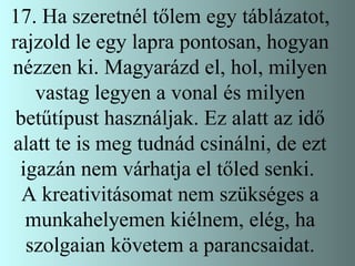 17. Ha szeretnél tőlem egy táblázatot, rajzold le egy lapra pontosan, hogyan nézzen ki. Magyarázd el, hol, milyen vastag legyen a vonal és milyen betűtípust használjak. Ez alatt az idő alatt te is meg tudnád csinálni, de ezt igazán nem várhatja el tőled senki.  A kreativitásomat nem szükséges a munkahelyemen kiélnem, elég, ha szolgaian követem a parancsaidat. 
