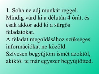 1. Soha ne adj munkát reggel.  Mindig várd ki a délután 4 órát, és csak akkor add ki a sürgős feladatokat.  A feladat megoldásához szükséges információkat ne közöld.  Szívesen begyűjtöm ismét azoktól, akiktől te már egyszer begyűjtötted. 