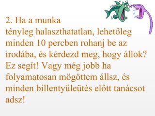 2. Ha a munka  tényleg halaszthatatlan, lehetőleg minden 10 percben rohanj be az irodába, és kérdezd meg, hogy állok? Ez segít! Vagy még jobb ha folyamatosan mögöttem állsz, és minden billentyűleütés előtt tanácsot adsz! 