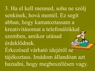 3. Ha el kell menned, soha ne szólj senkinek, hová mentél. Ez segít abban, hogy kamatoztassam a kreativitásomat a telefonálókkal szemben, amikor utánad érdeklődnek. Érkezésed várható idejéről se tájékoztass. Imádom állandóan azt hazudni, hogy megbeszélésen vagy. 
