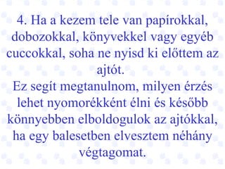 4. Ha a kezem tele van papírokkal, dobozokkal, könyvekkel vagy egyéb cuccokkal, soha ne nyisd ki előttem az ajtót.  Ez segít megtanulnom, milyen érzés lehet nyomorékként élni és később könnyebben elboldogulok az ajtókkal, ha egy balesetben elvesztem néhány végtagomat. 