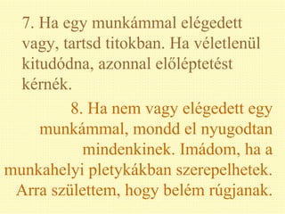 7. Ha egy munkámmal elégedett vagy, tartsd titokban. Ha véletlenül kitudódna, azonnal előléptetést kérnék. 8. Ha nem vagy elégedett egy munkámmal, mondd el nyugodtan mindenkinek. Imádom, ha a munkahelyi pletykákban szerepelhetek. Arra születtem, hogy belém rúgjanak. 