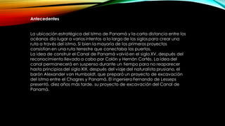 Antecedentes
La ubicación estratégica del Istmo de Panamá y la corta distancia entre los
océanos dio lugar a varios intentos a lo largo de los siglos para crear una
ruta a través del istmo. Si bien la mayoría de los primeros proyectos
consistían en una ruta terrestre que conectaba los puertos.
La idea de construir el Canal de Panamá volvióen el siglo XV, después del
reconocimiento llevado a cabo por Colón y Hernán Cortés. La idea del
canal permanecerá en suspenso durante un tiempo para no reaparecer
hasta principios del siglo XIX, después del viaje del naturalista prusiano, el
barón Alexander von Humboldt, que preparó un proyecto de excavación
del istmo entre el Chagres y Panamá. El ingeniero Fernando de Lesseps
presentó, diez años más tarde, su proyecto de excavación del Canal de
Panamá.
 