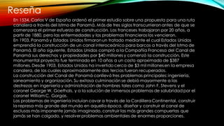 Reseña
En 1534, Carlos V de España ordenó el primer estudio sobre una propuesta para una ruta
canalera a través del Istmo de Panamá. Más de tres siglos transcurrieron antes de que se
comenzara el primer esfuerzo de construcción. Los franceses trabajaron por 20 años, a
partir de 1880, pero las enfermedades y los problemas financieros los vencieron.
En 1903, Panamá y Estados Unidos firmaron un tratado mediante el cual Estados Unidos
emprendió la construcción de un canal interoceánico para barcos a través del Istmo de
Panamá. El año siguiente, Estados Unidos compró a la Compañía Francesa del Canal de
Panamá sus derechos y propiedades por $40 millones y comenzó la construcción. Este
monumental proyecto fue terminado en 10 años a un costo aproximado de $387
millones. Desde 1903, Estados Unidos ha invertido cerca de $3 mil millones en la empresa
canalera, de los cuales aproximadamente dos tercios fueron recuperados.
La construcción del Canal de Panamá conllevó tres problemas principales: ingeniería,
saneamiento y organización. Su exitosa culminación se debió mayormente a las
destrezas en ingeniería y administración de hombres tales como John F. Stevens y el
coronel George W. Goethals, y a la solución de inmensos problemas de salubridad por el
coronel WilliamC. Gorgas.
Los problemas de ingeniería incluían cavar a través de la Cordillera Continental, construir
la represa más grande del mundo en aquella época, diseñar y construir el canal de
esclusas más imponente jamás imaginado, construir las más grandes compuertas que
jamás se han colgado, y resolver problemas ambientales de enormes proporciones.
 