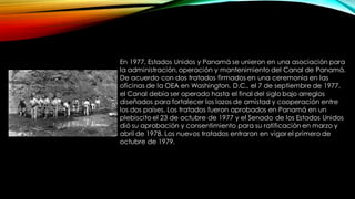 En 1977, Estados Unidos y Panamá se unieron en una asociación para
la administración, operación y mantenimiento del Canal de Panamá.
De acuerdo con dos tratados firmados en una ceremonia en las
oficinas de la OEA en Washington, D.C., el 7 de septiembre de 1977,
el Canal debía ser operado hasta el final del siglo bajo arreglos
diseñados para fortalecer los lazos de amistad y cooperación entre
los dos países. Los tratados fueron aprobados en Panamá en un
plebiscito el 23 de octubre de 1977 y el Senado de los Estados Unidos
dió su aprobación y consentimiento para su ratificación en marzo y
abril de 1978. Los nuevos tratados entraron en vigor el primero de
octubre de 1979.
 
