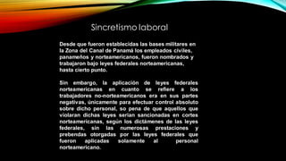 Desde que fueron establecidas las bases militares en
la Zona del Canal de Panamá los empleados civiles,
panameños y norteamericanos, fueron nombrados y
trabajaron bajo leyes federales norteamericanas,
hasta cierto punto.
Sin embargo, la aplicación de leyes federales
norteamericanas en cuanto se refiere a los
trabajadores no-norteamericanos era en sus partes
negativas, únicamente para efectuar control absoluto
sobre dicho personal, so pena de que aquellos que
violaran dichas leyes serian sancionadas en cortes
norteamericanas, según los dictámenes de las leyes
federales, sin las numerosas prestaciones y
prebendas otorgadas por las leyes federales que
fueron aplicadas solamente al personal
norteamericano.
Sincretismo laboral
 