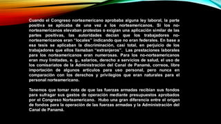 Cuando el Congreso norteamericano aprobaba alguna ley laboral, la parte
positiva se aplicaba de una vez a los norteamericanos. Si los no-
norteamericanos elevaban protestas o exigían una aplicación similar de las
partes positivas, las autoridades decían que los trabajadores no-
norteamericanos eran “locales” indicando que no eran federales. En base a
esa tesis se aplicaban la discriminación, casi total, en perjuicio de los
trabajadores que ellos llamaban “extranjeros”. Las prestaciones laborales
para los norteamericanos eran numerosas. Para los no-norteamericanos
eran muy limitadas, e. g., salarios, derecho a servicios de salud, el uso de
los comisariatos de la Administración del Canal de Panamá, correos, libre
importación de algunos artículos para uso personal, pero nunca en
comparación con los derechos y privilegios que eran naturales para el
personal norteamericano.
Tenemos que tomar nota de que las fuerzas armadas recibían sus fondos
para sufragar sus gastos de operación mediante presupuestos aprobados
por el Congreso Norteamericano. Hubo una gran diferencia entre el origen
de fondos para la operación de las fuerzas armadas y la Administración del
Canal de Panamá.
 