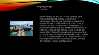 tras un retraso de más de un año y medio, que
incluyó disputas laborales y reclamos por
sobrecostos y fisuras, este domingo se inaugura la
ampliacióndel canal interoceánico de Panamá.
La apertura de la nueva ruta, por la que podrán
pasar mercantes con hasta 14.000 contenedores, el
triple de su capacidad actual, estará a cargo del
buque chino Cosco Shipping Panama, que entrará
por las esclusas de Agua Clara, en el Caribe, y saldrá
ocho horas después por las de Cocolí, en el Pacífico.
Será el primer tránsito oficial después de 3.219 días
de trabajos y más de 2.000 pruebas.
Ampliación del
canal
 