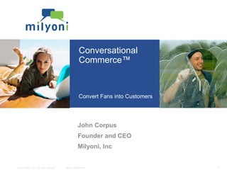 © 2010 Milyoni, Inc. All rights reserved. Milyoni Confidential 1
Conversational
Commerce™
Convert Fans into Customers
John Corpus
Founder and CEO
Milyoni, Inc
 