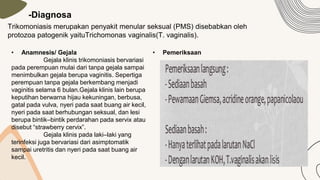 -Diagnosa
Trikomoniasis merupakan penyakit menular seksual (PMS) disebabkan oleh
protozoa patogenik yaituTrichomonas vaginalis(T. vaginalis).
• Anamnesis/ Gejala
Gejala klinis trikomoniasis bervariasi
pada perempuan mulai dari tanpa gejala sampai
menimbulkan gejala berupa vaginitis. Sepertiga
perempuan tanpa gejala berkembang menjadi
vaginitis selama 6 bulan.Gejala klinis lain berupa
keputihan berwarna hijau kekuningan, berbusa,
gatal pada vulva, nyeri pada saat buang air kecil,
nyeri pada saat berhubungan seksual, dan lesi
berupa bintik–bintik perdarahan pada servix atau
disebut “strawberry cervix”.
Gejala klinis pada laki–laki yang
terinfeksi juga bervariasi dari asimptomatik
sampai uretritis dan nyeri pada saat buang air
kecil.
• Pemeriksaan
 