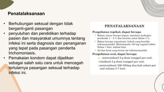 Penatalaksanaan
• Berhubungan seksual dengan tidak
berganti-ganti pasangan
• penyuluhan dan pendidikan terhadap
pasien dan masyarakat umumnya tentang
infeksi ini serta diagnosis dan penanganan
yang tepat pada pasangan penderita
trichomoniasis.
• Pemakaian kondom dapat dijadikan
sebagai salah satu cara untuk mencegah
tertularnya pasangan seksual terhadap
infeksi ini.
 