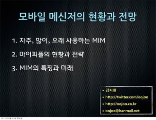 1. 자주, 많이, 오래 사용하는 MIM

     2. 마이피플의 현황과 전략

     3. MIM의 특징과 미래


                          • 김지현
                          • http://twitter.com/oojoo
                          • http://oojoo.co.kr
                          • oojoo@hanmail.net
	    	    	 
 