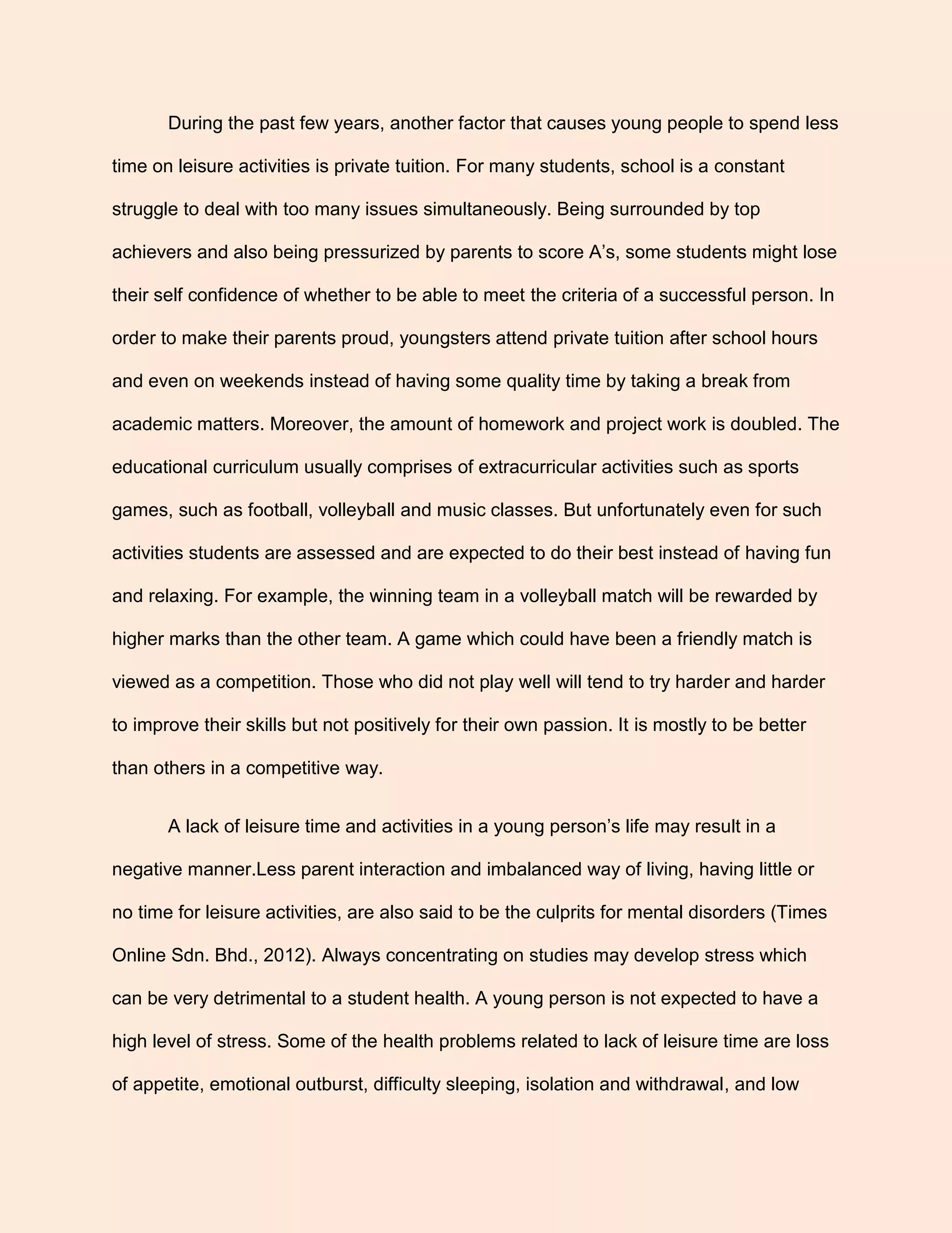 During the past few years, another factor that causes young people to spend less
time on leisure activities is private tuition. For many students, school is a constant
struggle to deal with too many issues simultaneously. Being surrounded by top
achievers and also being pressurized by parents to score A’s, some students might lose
their self confidence of whether to be able to meet the criteria of a successful person. In
order to make their parents proud, youngsters attend private tuition after school hours
and even on weekends instead of having some quality time by taking a break from
academic matters. Moreover, the amount of homework and project work is doubled. The
educational curriculum usually comprises of extracurricular activities such as sports
games, such as football, volleyball and music classes. But unfortunately even for such
activities students are assessed and are expected to do their best instead of having fun
and relaxing. For example, the winning team in a volleyball match will be rewarded by
higher marks than the other team. A game which could have been a friendly match is
viewed as a competition. Those who did not play well will tend to try harder and harder
to improve their skills but not positively for their own passion. It is mostly to be better
than others in a competitive way.
A lack of leisure time and activities in a young person’s life may result in a
negative manner.Less parent interaction and imbalanced way of living, having little or
no time for leisure activities, are also said to be the culprits for mental disorders (Times
Online Sdn. Bhd., 2012). Always concentrating on studies may develop stress which
can be very detrimental to a student health. A young person is not expected to have a
high level of stress. Some of the health problems related to lack of leisure time are loss
of appetite, emotional outburst, difficulty sleeping, isolation and withdrawal, and low
 