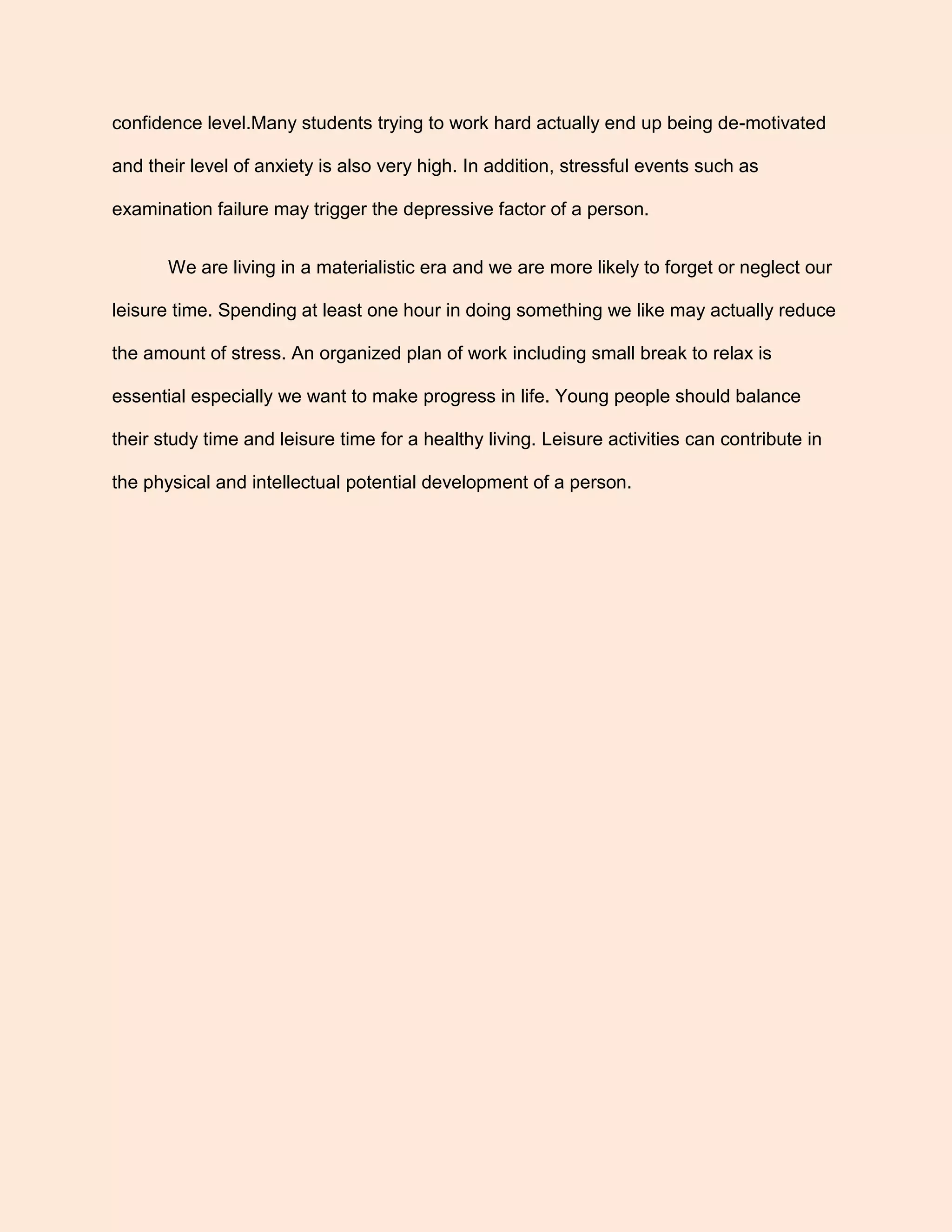 confidence level.Many students trying to work hard actually end up being de-motivated
and their level of anxiety is also very high. In addition, stressful events such as
examination failure may trigger the depressive factor of a person.
We are living in a materialistic era and we are more likely to forget or neglect our
leisure time. Spending at least one hour in doing something we like may actually reduce
the amount of stress. An organized plan of work including small break to relax is
essential especially we want to make progress in life. Young people should balance
their study time and leisure time for a healthy living. Leisure activities can contribute in
the physical and intellectual potential development of a person.
 