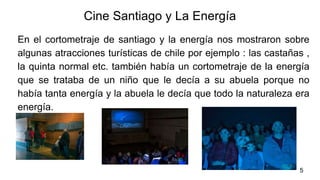 Cine Santiago y La Energía
En el cortometraje de santiago y la energía nos mostraron sobre
algunas atracciones turísticas de chile por ejemplo : las castañas ,
la quinta normal etc. también había un cortometraje de la energía
que se trataba de un niño que le decía a su abuela porque no
había tanta energía y la abuela le decía que todo la naturaleza era
energía.
5
 