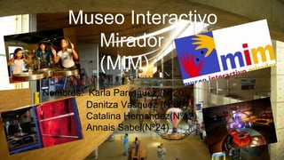 museo mirador
(MIM)
Museo Interactivo
Mirador
(MIM)
Nombres: Karla Parraguez (Nº20)
Danitza Vasquez (Nº30)
Catalina Hernandez(Nº12)
Annais Sabel(Nº24)
1
 