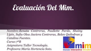 Evaluación Del Mim.
Nombre:Renata Contreras, Paullette Pardo, Shainy
Lipin, Sofia Olea Javiera Contreras, Belen Quilodran y
Catalina Fuentes.
Curso:7ºB
Asignatura:Taller Tecnología.
Profesora:Maria Hortencia Soto.
 