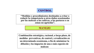 CONTROL
CONTROL
“Medidas y procedimientos destinados a evitar o
reducir la competencia u otros daños ocasionados
por las malezas a los cultivos, a las pasturas o en
zonas no agrícolas”.
MANEJO
MANEJO
Combinación estratégica, racional, a largo plazo, de
medidas preventivas, de control y erradicación en
un determinado ecosistema, a fin de minimizar la
difusión y los impactos de una o más especies de
malezas
 