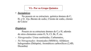 VI.- Por su Grupo Químico
• Inorgánicos
No poseen en su estructura química átomos de C,
H, y O. .Ejs.:Borato de sodio, Clorato de sodio, clorato
de Calcio
Orgánicos
Poseen en su estructura átomos de C,e H, además
de otros elementos como O, N, Cl, Br, P, etc.
- Nitrogenados: Ureas sustituidas, Carbamatos,.
- No Nitrogenados: Arsenicales (MSMA); Alifáticos
halogenados (Dalapón), Aromáticos carboxílicos (2,4D,
Dicamba)
 
