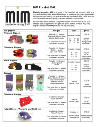 MIM Pricelist 2009
                             Made in Mongolia, MIM, is a range of hand-crafted felt products. MIM is a
                             non-profit initiative that allows Mongolians to use local resources sustainably
                             to improve their livelihoods while maintaining traditional skills. MIM aims to
                             provide greater self-sufficiency to women and their communities.
                             All MIM felt is hand made by Mongolian women and men from 100% pure
                             sheep’s wool. Slipper soles are genuine goat's leather. Colours may vary
                             slightly. Please note MIM products are dry clean only.

MIM product                                            designs                   sizes                price
Women’s Slippers
                                                 Available in 2 designs:                               $27.50
                                                                            Available in sizes:
                                                Low back - Flower detail
                                                 Bootie - Button detail                              per pair
                                                                              S - 37 - 38
                                                                                                      for all
                                                                              M - 38 - 39
                                               See order form for various                          designs and
                                                                              L - 39 - 40
                                                 colourways available                              colourways

Children’s Slippers                              Available in 2 designs:
                                                                            Available in sizes:        $19.50
                                                   Bootie – ‘spotty’
                                                  Low back - Flower
                                                                                S - 29               per pair
                                                                                M - 30                for all
                                               See order form for various
                                                                                L - 32             designs and
                                                 colourways available
                                                                                                   colourways
Men’s Slippers                                   Available in 2 designs:                               $31.00
                                                                            Available in sizes:
                                                    Slopping Back
                                                         Bootie                                      per pair
                                                                                 42 - 43
                                                                                                     for both
                                                                                 43 - 44
                                               See order form for various                          designs and
                                                                                 44 - 45
                                                 colourways available                              colourways
Scarves
                                                 Available in 4 designs:
                                                Colour block with flowers
                                                  Colour block stripes
                                                                                                       $22.00
                                                    Attached flowers           One size
                                                  Embedded Flowers           23cm x 170cm
                                                                                                        for all
                                                                                                     colourways
                                               See order form for various
                                                 colourways available


Children’s Scarves
                                                  Available in 1 design:
                                                                                                       $19.50
                                                    Spots & flowers
                                                                                One size
                                                                              18cmx110cm               for all
                                               See order form for various
                                                                                                    colourways
                                                 colourways available


Hats & Berets – Women’s and Children’s
                                                  Available in 1 design:
                                                                               Available in:           $16.50
                                                    Hat with flowers
                                                                             Women’s size         for all sizes and
                                               See order form for various
                                                                             Children’s size        colourways
                                                 colourways available
 