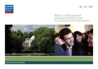Next    exit    PriNt




                                      Masters in Management
                                      Employment Report 2011
                                      Access one of the world’s most dynamic pools of global talent




    www.london.edu/recruitourtalent
1
 