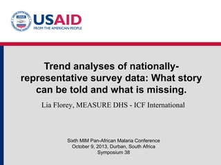 Trend analyses of nationallyrepresentative survey data: What story
can be told and what is missing.
Lia Florey, MEASURE DHS - ICF International

Sixth MIM Pan-African Malaria Conference
October 9, 2013, Durban, South Africa
Symposium 38

 