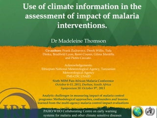 :

Use of climate information in the
assessment of impact of malaria
interventions.
Dr Madeleine Thomson
Co-authors: Frank Zadravecz, Derek Willis, Tufa
Dinku, Bradfield Lyon, Remi Cousin, Gilma Mantilla
and Pietro Ceccato,.
Acknowledgements:
Ethiopian National Meteorological Agency, Tanzanian
Meteorological Agency
PMI-CDC USAID
Sixth MIM Pan-African Malaria Conference
October 6-11, 2013, Durban, South Africa
Symposium 38: October 9th, 2013
Analytic challenges in measuring impact of malaria control
programs: Methodological approaches, confounders and lessons
learned from the multi-agency malaria control impact evaluations

PAHO/WHO Collaborating Centre on early warning
systems for malaria and other climate sensitive diseases

 