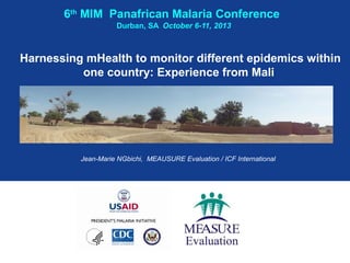 6th MIM Panafrican Malaria Conference
Durban, SA October 6-11, 2013

Harnessing mHealth to monitor different epidemics within
one country: Experience from Mali

Jean-Marie NGbichi, MEAUSURE Evaluation / ICF International

 