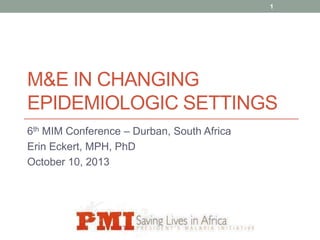 1

M&E IN CHANGING
EPIDEMIOLOGIC SETTINGS
6th MIM Conference – Durban, South Africa
Erin Eckert, MPH, PhD
October 10, 2013

 