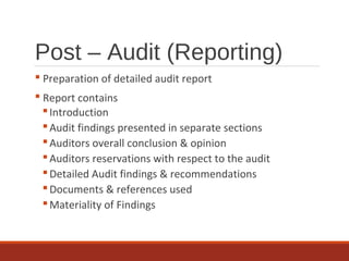 Post – Audit (Reporting)
 Preparation of detailed audit report
 Report contains
Introduction
Audit findings presented in separate sections
Auditors overall conclusion & opinion
Auditors reservations with respect to the audit
Detailed Audit findings & recommendations
Documents & references used
Materiality of Findings
 