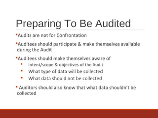 Preparing To Be Audited
Audits are not for Confrontation
Auditees should participate & make themselves available
during the Audit
Auditees should make themselves aware of
 Intent/scope & objectives of the Audit
 What type of data will be collected
 What data should not be collected
 Auditors should also know that what data shouldn’t be
collected
 
