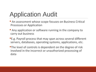 Application Audit
 An assessment whose scope focuses on Business Critical
Processes or Application
 Any application or software running in the company to
carry out business
E.g. Payroll process that may span across several different
servers, databases, operating systems, applications, etc.
The level of controls is dependent on the degree of risk
involved in the incorrect or unauthorized processing of
data
 