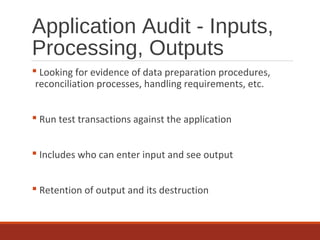 Application Audit - Inputs,
Processing, Outputs
 Looking for evidence of data preparation procedures,
reconciliation processes, handling requirements, etc.
 Run test transactions against the application
 Includes who can enter input and see output
 Retention of output and its destruction
 