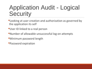 Application Audit - Logical
Security
Looking at user creation and authorization as governed by
the application its self
User ID linked to a real person
Number of allowable unsuccessful log-on attempts
Minimum password length
Password expiration
 