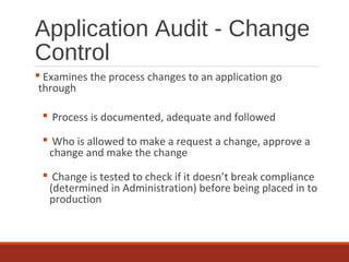 Application Audit - Change
Control
 Examines the process changes to an application go
through
 Process is documented, adequate and followed
 Who is allowed to make a request a change, approve a
change and make the change
 Change is tested to check if it doesn’t break compliance
(determined in Administration) before being placed in to
production
 