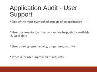 Application Audit - User
Support
 One of the most overlooked aspects of an application
 User documentation (manuals, online help, etc.) - available
& up to date
 User training - productivity, proper use, security
 Process for user improvement requests
 