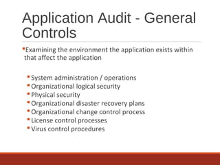Application Audit - General
Controls
Examining the environment the application exists within
that affect the application
System administration / operations
Organizational logical security
Physical security
Organizational disaster recovery plans
Organizational change control process
License control processes
Virus control procedures
 