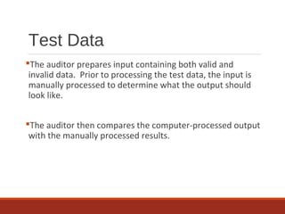 Test Data
The auditor prepares input containing both valid and
invalid data. Prior to processing the test data, the input is
manually processed to determine what the output should
look like.
The auditor then compares the computer-processed output
with the manually processed results.
 