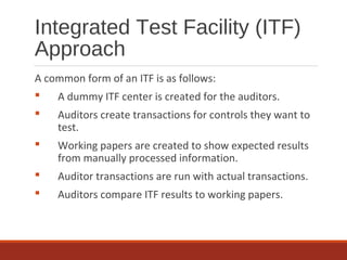 Integrated Test Facility (ITF)
Approach
A common form of an ITF is as follows:
 A dummy ITF center is created for the auditors.
 Auditors create transactions for controls they want to
test.
 Working papers are created to show expected results
from manually processed information.
 Auditor transactions are run with actual transactions.
 Auditors compare ITF results to working papers.
 
