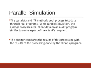 Parallel Simulation
The test data and ITF methods both process test data
through real programs. With parallel simulation, the
auditor processes real client data on an audit program
similar to some aspect of the client’s program.
The auditor compares the results of this processing with
the results of the processing done by the client’s program.
 