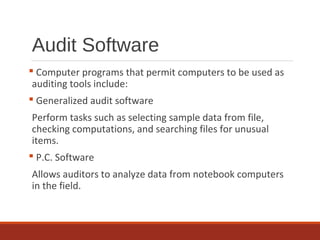 Audit Software
 Computer programs that permit computers to be used as
auditing tools include:
 Generalized audit software
Perform tasks such as selecting sample data from file,
checking computations, and searching files for unusual
items.
 P.C. Software
Allows auditors to analyze data from notebook computers
in the field.
 