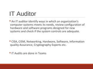 IT Auditor
 An IT auditor identify ways in which an organization's
computer systems meets its needs, review configuration of
hardware and software programs designed for new
systems and check if the system controls are adequate.
 CISA, CISM, Networking, Hardware, Software, Information
quality Assurance, Cryptography Experts etc.
 IT Audits are done in Teams
 