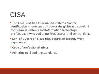 CISA
 The CISA (Certified Information Systems Auditor)
certification is renowned all across the globe as a standard
for Business Systems and Information technology
professionals who audit, monitor, access, and control data.
 Min. of 5 years of IS auditing, control or security work
experience
 Code of professional ethics
 Adhering to IS auditing standards
 