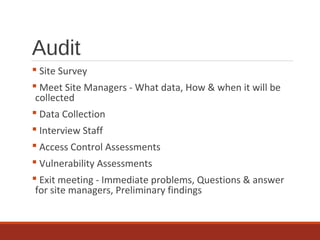 Audit
 Site Survey
 Meet Site Managers - What data, How & when it will be
collected
 Data Collection
 Interview Staff
 Access Control Assessments
 Vulnerability Assessments
 Exit meeting - Immediate problems, Questions & answer
for site managers, Preliminary findings
 