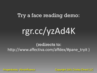 Try a face reading demo:


               rgr.cc/yzAd4K
                  (redirects to:
   http://www.affectiva.com/affdex/#pane_tryit )



@rogerdooley #brainfluence   Copyright 2013, Dooley Direct LLC
 