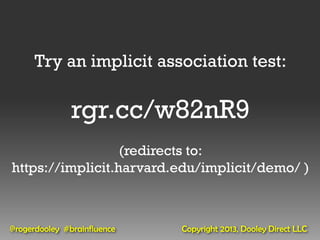 Try an implicit association test:

               rgr.cc/w82nR9
                  (redirects to:
https://implicit.harvard.edu/implicit/demo/ )



@rogerdooley #brainfluence   Copyright 2013, Dooley Direct LLC
 