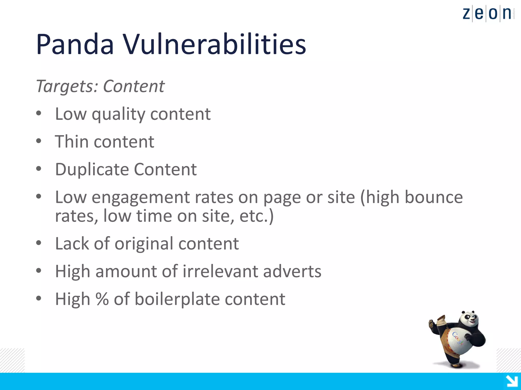 Panda Vulnerabilities
Targets: Content
• Low quality content
• Thin content
• Duplicate Content
• Low engagement rates on page or site (high bounce
  rates, low time on site, etc.)
• Lack of original content
• High amount of irrelevant adverts
• High % of boilerplate content
 