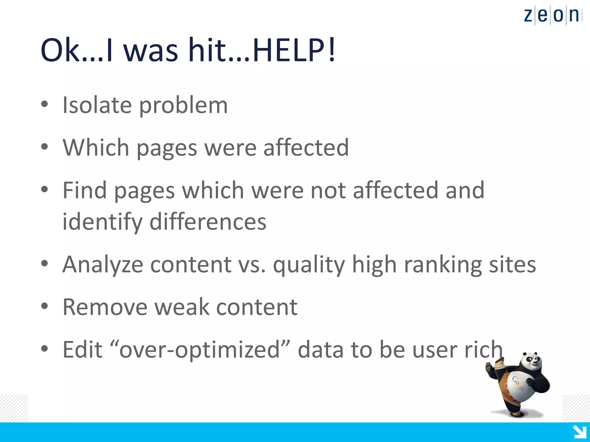 Ok…I was hit…HELP!
• Isolate problem
• Which pages were affected
• Find pages which were not affected and
  identify differences
• Analyze content vs. quality high ranking sites
• Remove weak content
• Edit “over-optimized” data to be user rich
 