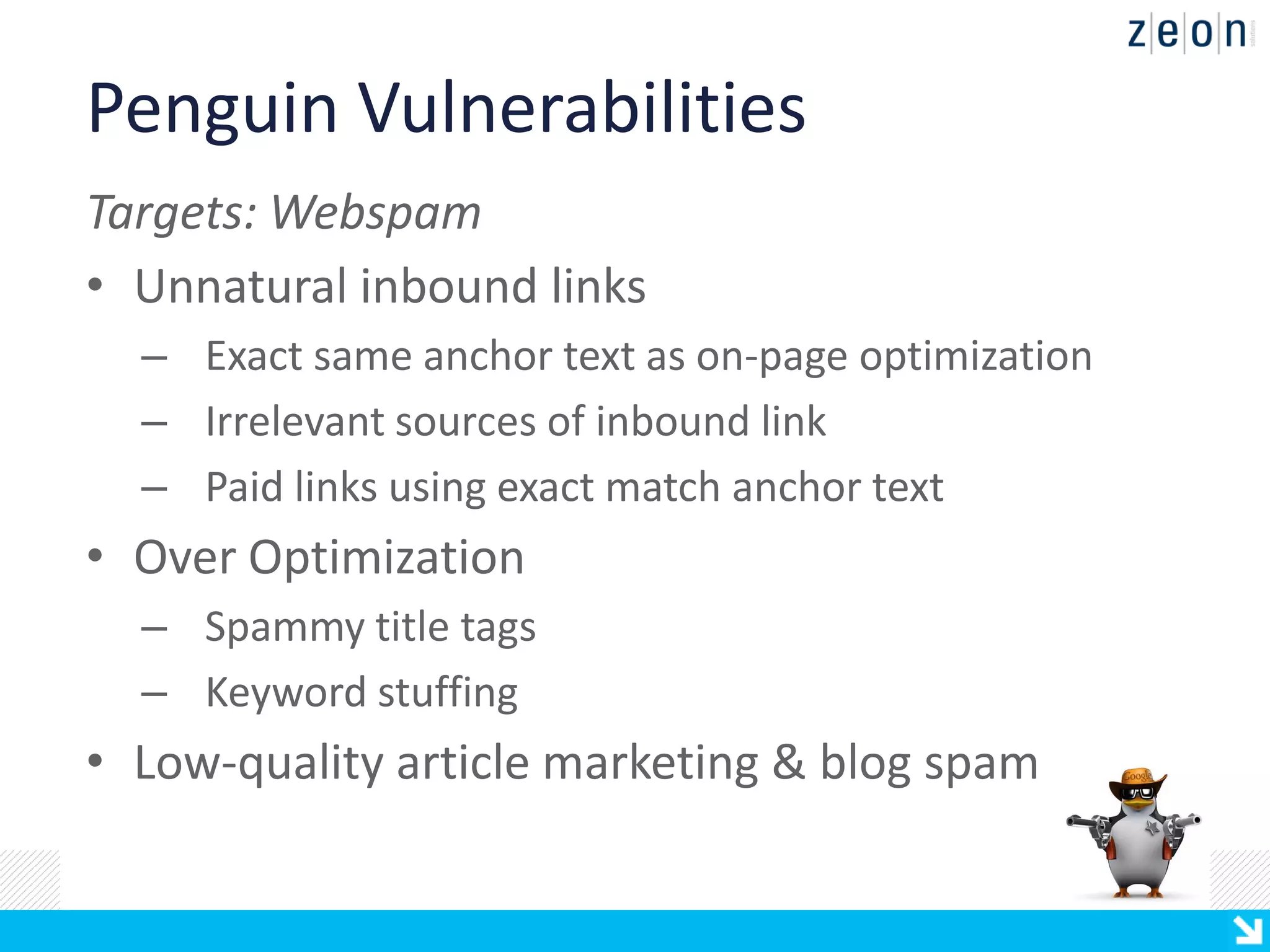 Penguin Vulnerabilities
Targets: Webspam
• Unnatural inbound links
  – Exact same anchor text as on-page optimization
  – Irrelevant sources of inbound link
  – Paid links using exact match anchor text
• Over Optimization
  – Spammy title tags
  – Keyword stuffing
• Low-quality article marketing & blog spam
 